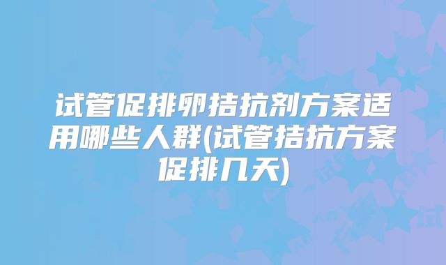 试管促排卵拮抗剂方案适用哪些人群(试管拮抗方案促排几天)