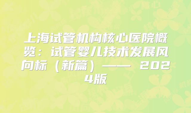 上海试管机构核心医院概览：试管婴儿技术发展风向标（新篇）—— 2024版