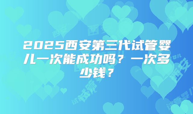 2025西安第三代试管婴儿一次能成功吗？一次多少钱？