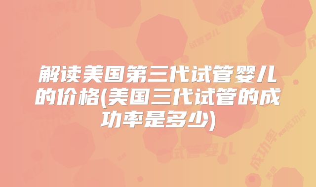 解读美国第三代试管婴儿的价格(美国三代试管的成功率是多少)