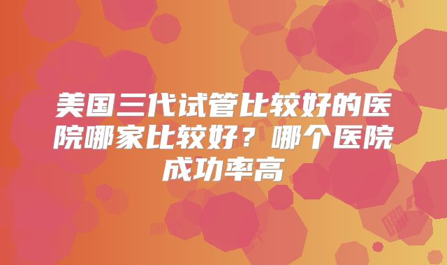 美国三代试管比较好的医院哪家比较好？哪个医院成功率高