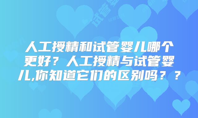 人工授精和试管婴儿哪个更好？人工授精与试管婴儿,你知道它们的区别吗？？