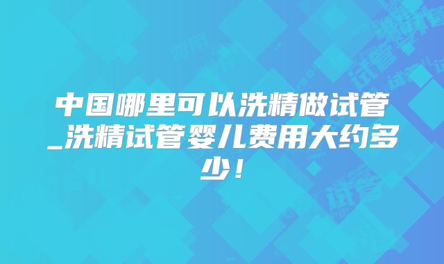 中国哪里可以洗精做试管_洗精试管婴儿费用大约多少！