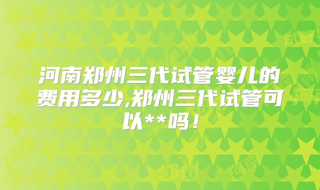 河南郑州三代试管婴儿的费用多少,郑州三代试管可以**吗！