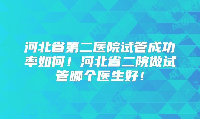 河北省第二医院试管成功率如何！河北省二院做试管哪个医生好！