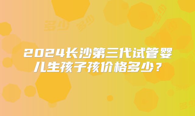 2024长沙第三代试管婴儿生孩子孩价格多少?