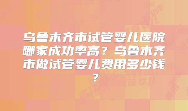 乌鲁木齐市试管婴儿医院哪家成功率高?乌鲁木齐市做试管婴儿费用多少钱?