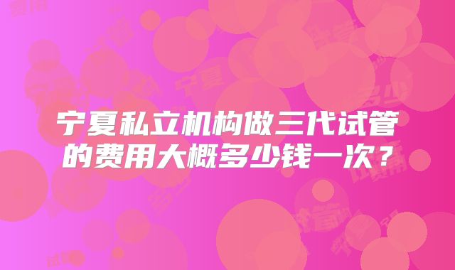 宁夏私立机构做三代试管的费用大概多少钱一次？