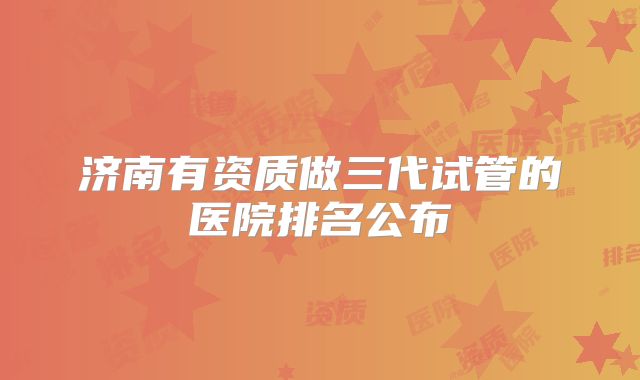 济南有资质做三代试管的医院排名公布