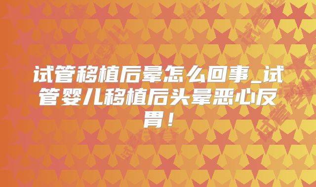 试管移植后晕怎么回事_试管婴儿移植后头晕恶心反胃！