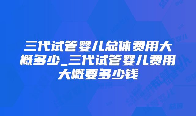 三代试管婴儿总体费用大概多少_三代试管婴儿费用大概要多少钱
