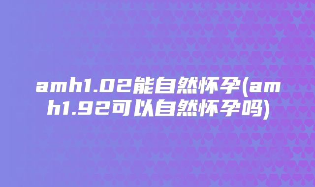 amh1.02能自然怀孕(amh1.92可以自然怀孕吗)
