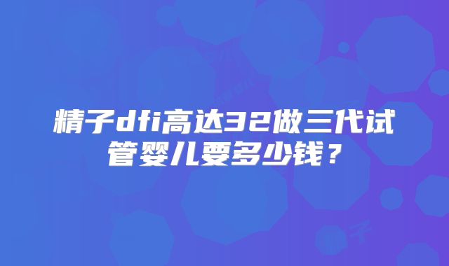 精子dfi高达32做三代试管婴儿要多少钱？