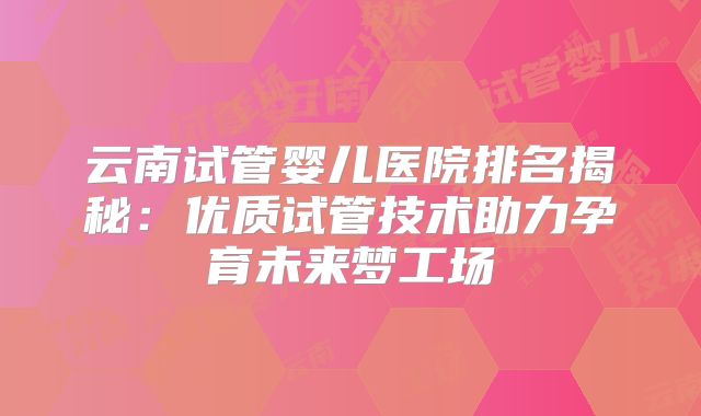 云南试管婴儿医院排名揭秘：优质试管技术助力孕育未来梦工场