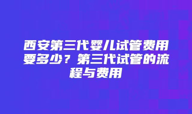 西安第三代婴儿试管费用要多少？第三代试管的流程与费用
