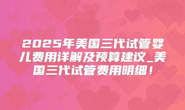 2025年美国三代试管婴儿费用详解及预算建议_美国三代试管费用明细！