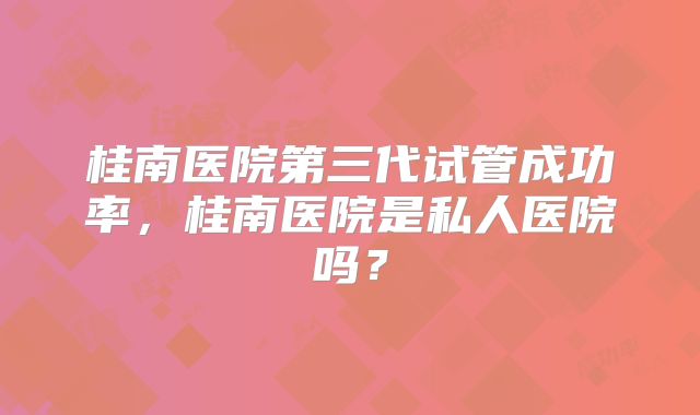 桂南医院第三代试管成功率，桂南医院是私人医院吗？