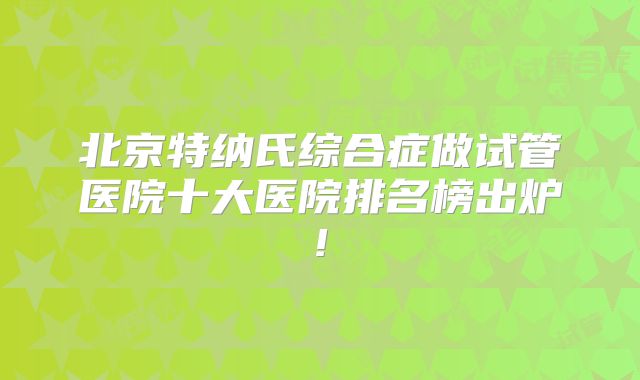 北京特纳氏综合症做试管医院十大医院排名榜出炉!