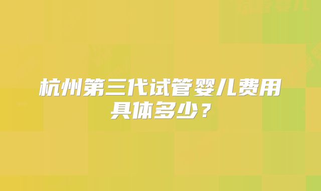 杭州第三代试管婴儿费用具体多少？
