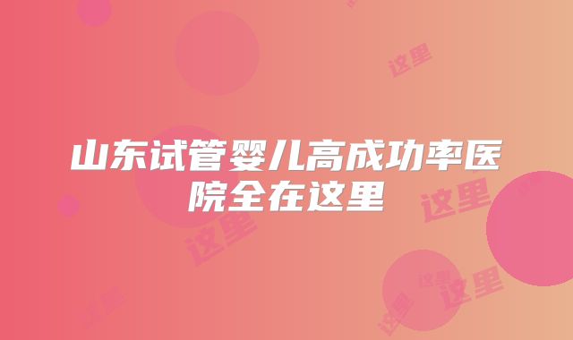 山东试管婴儿高成功率医院全在这里