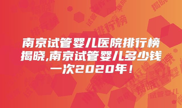 南京试管婴儿医院排行榜揭晓,南京试管婴儿多少钱一次2020年！