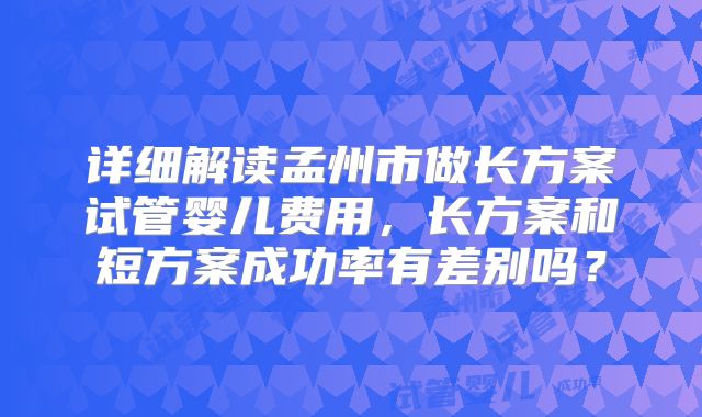 详细解读孟州市做长方案试管婴儿费用，长方案和短方案成功率有差别吗？