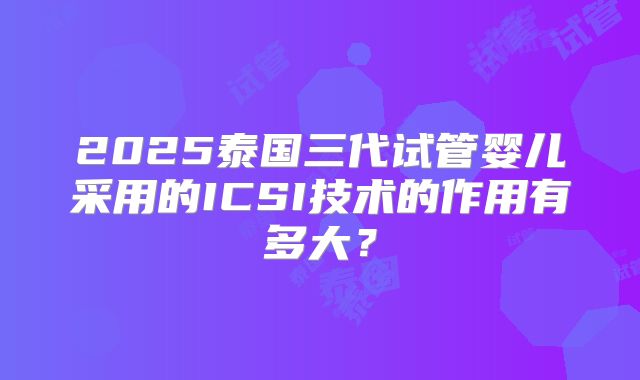 2025泰国三代试管婴儿采用的ICSI技术的作用有多大？