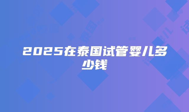 2025在泰国试管婴儿多少钱