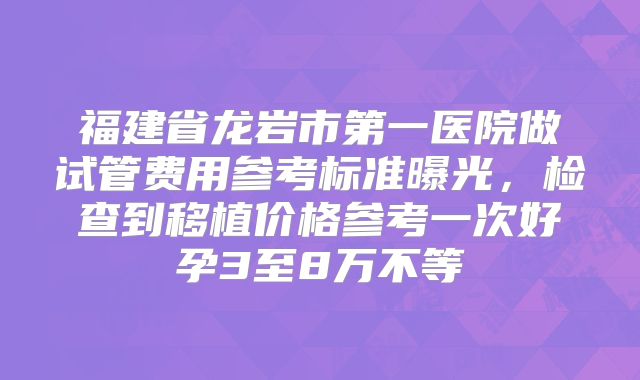 福建省龙岩市第一医院做试管费用参考标准曝光，检查到移植价格参考一次好孕3至8万不等