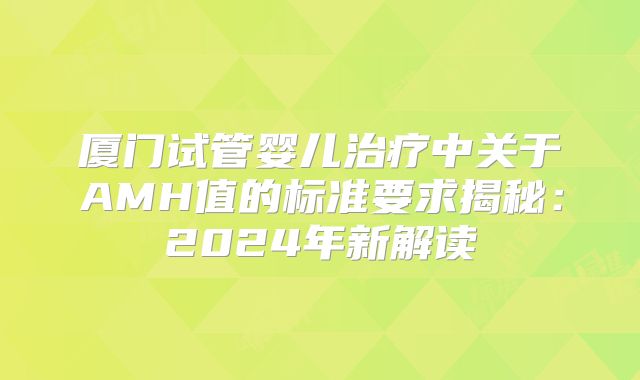 厦门试管婴儿治疗中关于AMH值的标准要求揭秘：2024年新解读