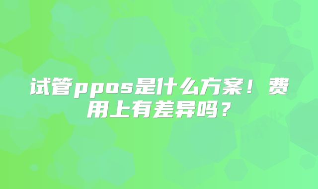 试管ppos是什么方案!费用上有差异吗?
