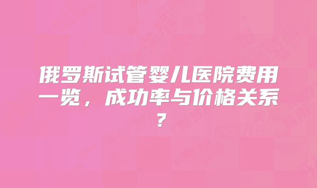 俄罗斯试管婴儿医院费用一览,成功率与价格关系?