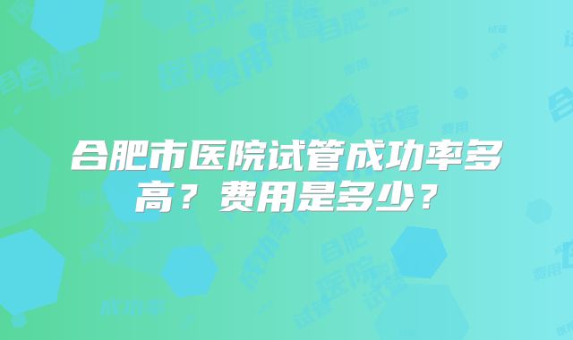 合肥市医院试管成功率多高？费用是多少？