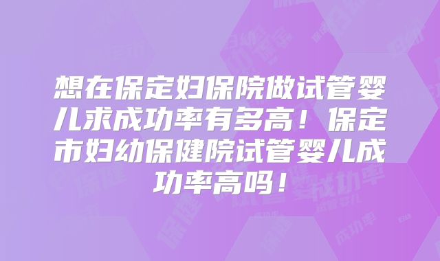 想在保定妇保院做试管婴儿求成功率有多高！保定市妇幼保健院试管婴儿成功率高吗！