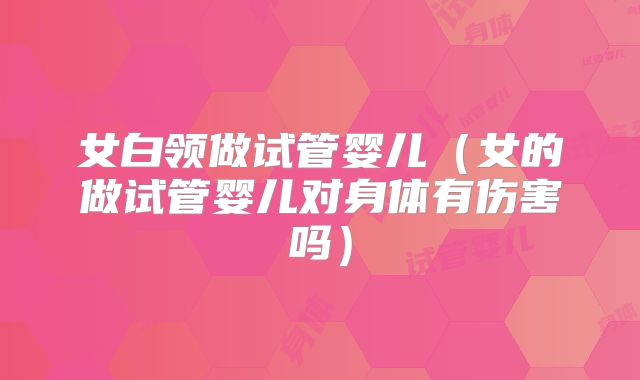 女白领做试管婴儿(女的做试管婴儿对身体有伤害吗)