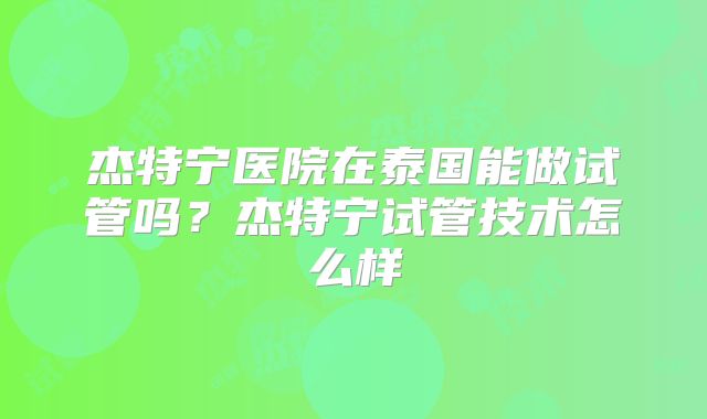 杰特宁医院在泰国能做试管吗？杰特宁试管技术怎么样