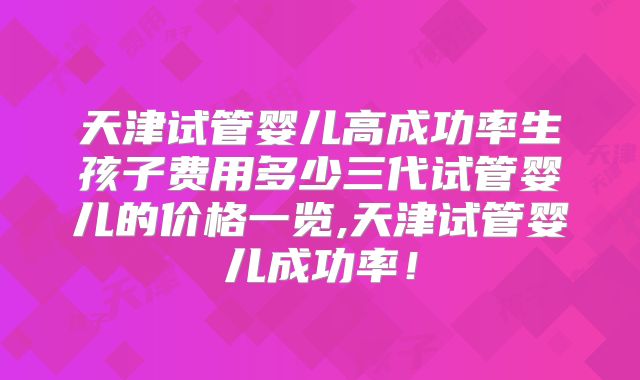 天津试管婴儿高成功率生孩子费用多少三代试管婴儿的价格一览,天津试管婴儿成功率！