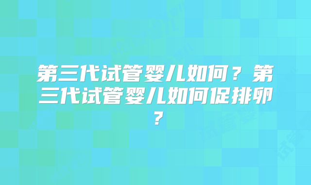 第三代试管婴儿如何？第三代试管婴儿如何促排卵？