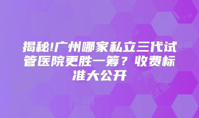 揭秘!广州哪家私立三代试管医院更胜一筹？收费标准大公开