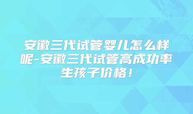 安徽三代试管婴儿怎么样呢-安徽三代试管高成功率生孩子价格！