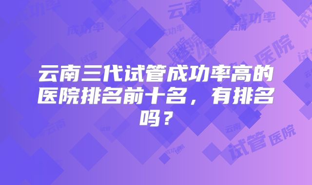 云南三代试管成功率高的医院排名前十名，有排名吗？