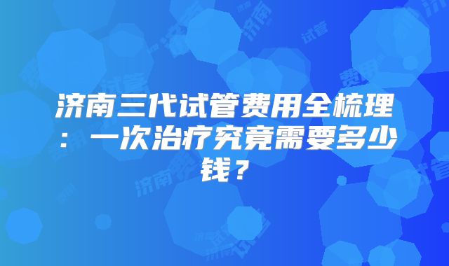 济南三代试管费用全梳理:一次治疗究竟需要多少钱?