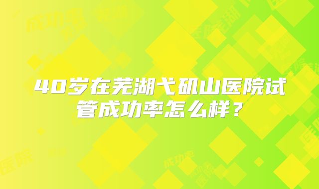 40岁在芜湖弋矶山医院试管成功率怎么样？