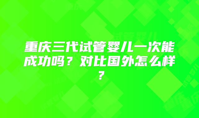 重庆三代试管婴儿一次能成功吗？对比国外怎么样？