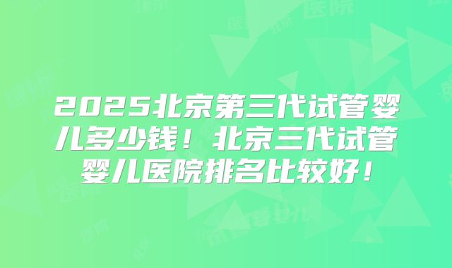 2025北京第三代试管婴儿多少钱!北京三代试管婴儿医院排名比较好!