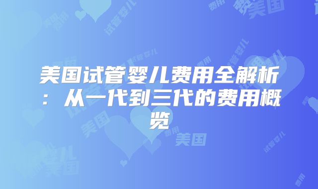 美国试管婴儿费用全解析：从一代到三代的费用概览