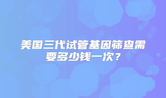 美国三代试管基因筛查需要多少钱一次？