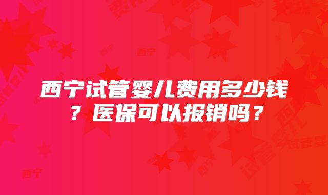 西宁试管婴儿费用多少钱？医保可以报销吗？
