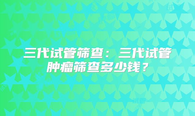 三代试管筛查：三代试管肿瘤筛查多少钱？