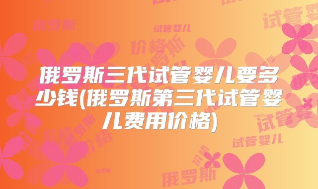 俄罗斯三代试管婴儿要多少钱(俄罗斯第三代试管婴儿费用价格)